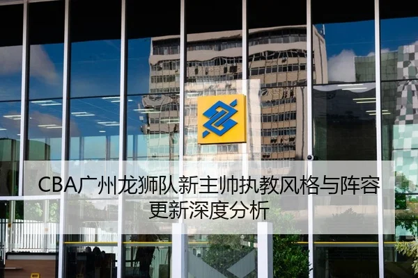 CBA广州龙狮队新主帅执教风格与阵容更新深度分析