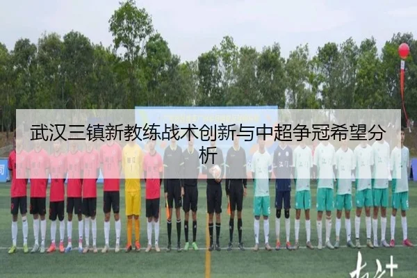 武汉三镇新教练战术创新与中超争冠希望分析